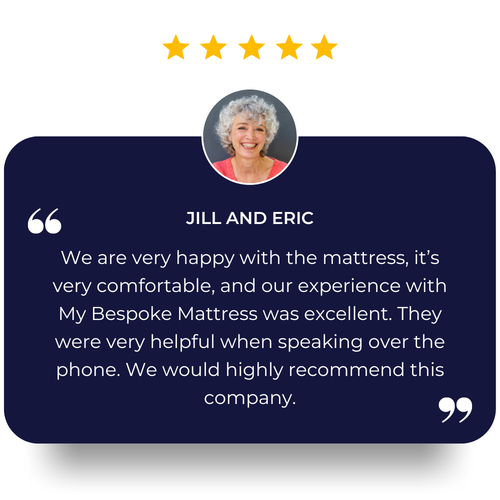 We brought our mattress ,but only now getting to use it.we are very happy with it ,it’s very comfortable and our experience with my bespoke mattress was excellent, very helpful when speaking over the phone .would highly recommend this company. Jill and Eric